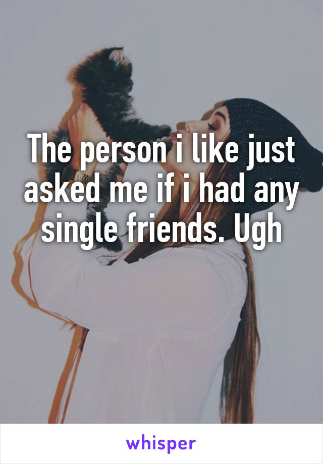 The person i like just asked me if i had any single friends. Ugh

