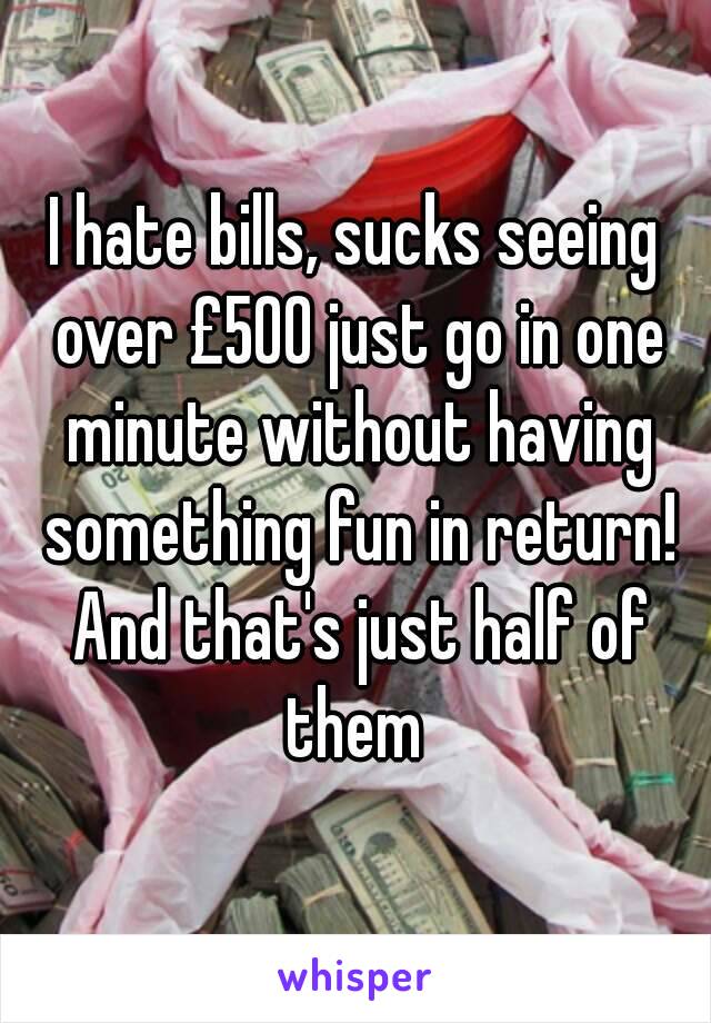 I hate bills, sucks seeing over £500 just go in one minute without having something fun in return! And that's just half of them 