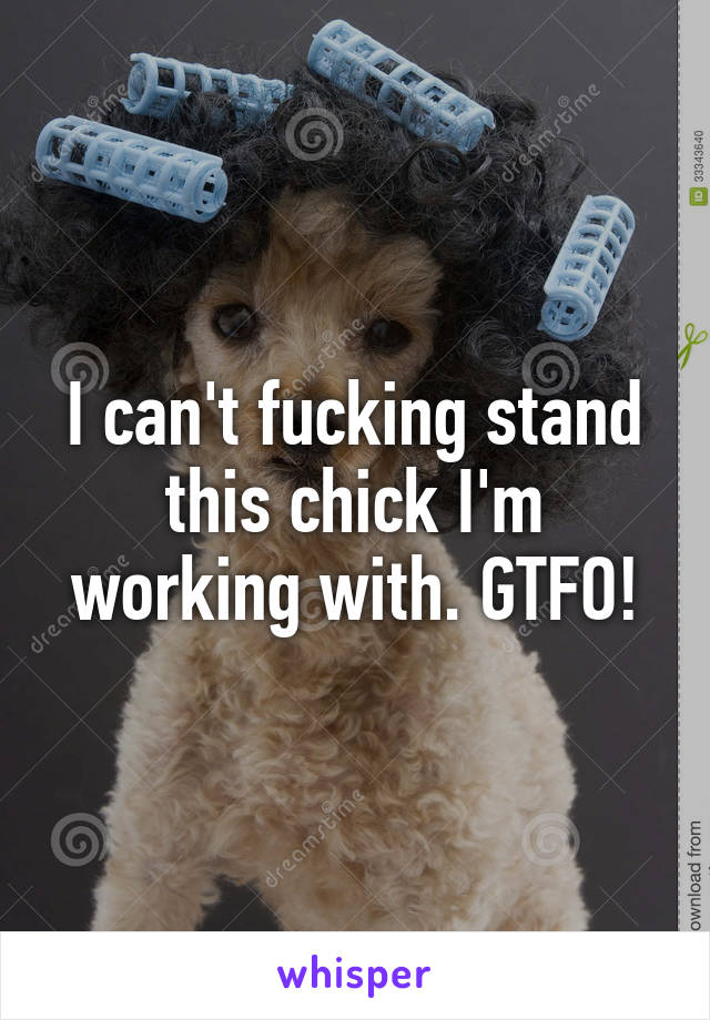 I can't fucking stand this chick I'm working with. GTFO!