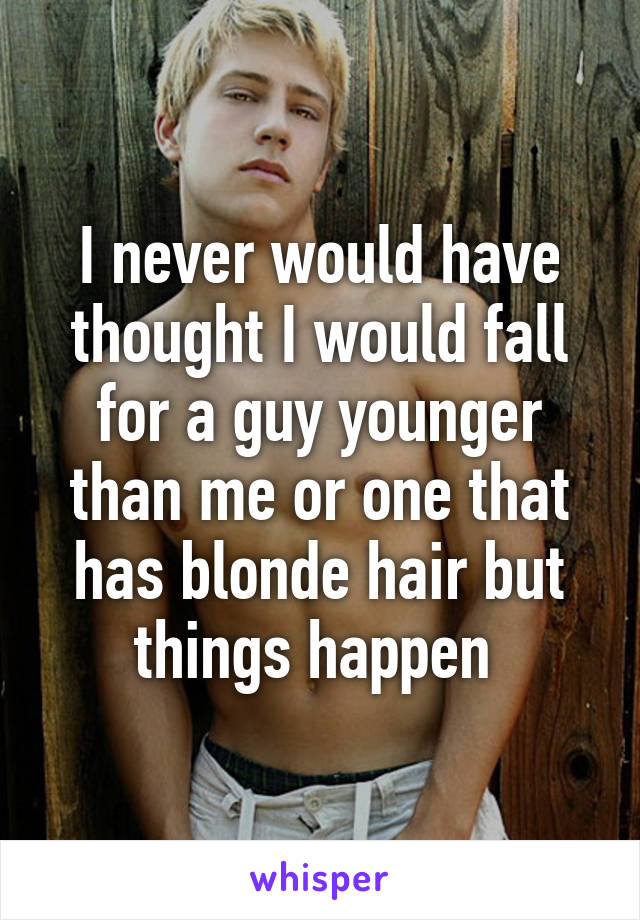 I never would have thought I would fall for a guy younger than me or one that has blonde hair but things happen 