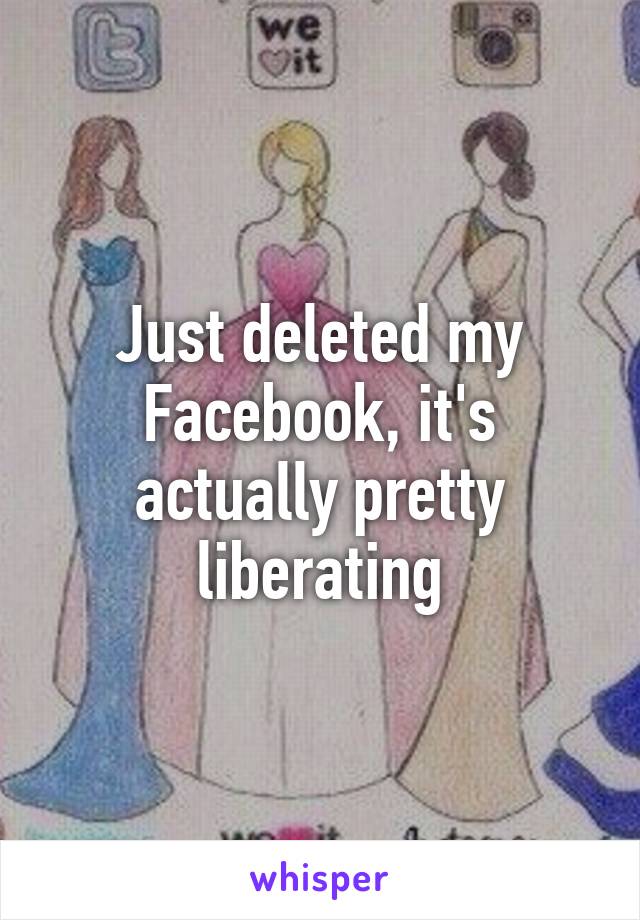 Just deleted my Facebook, it's actually pretty liberating