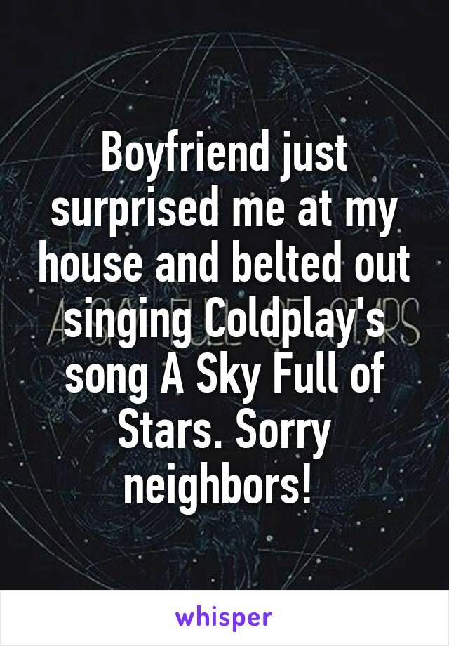 Boyfriend just surprised me at my house and belted out singing Coldplay's song A Sky Full of Stars. Sorry neighbors! 