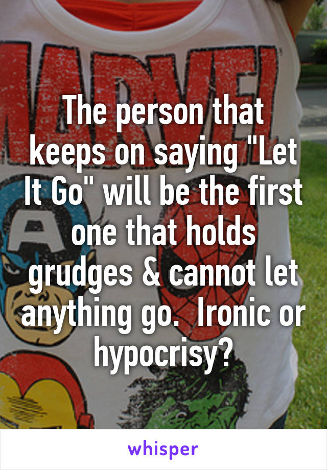 The person that keeps on saying "Let It Go" will be the first one that holds grudges & cannot let anything go.  Ironic or hypocrisy?