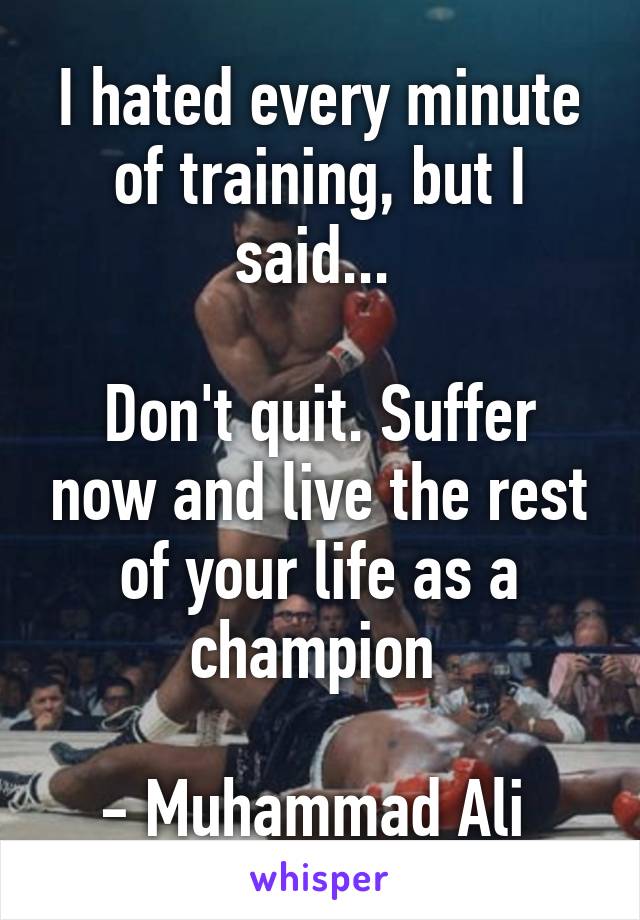 I hated every minute of training, but I said... 

Don't quit. Suffer now and live the rest of your life as a champion 

- Muhammad Ali 