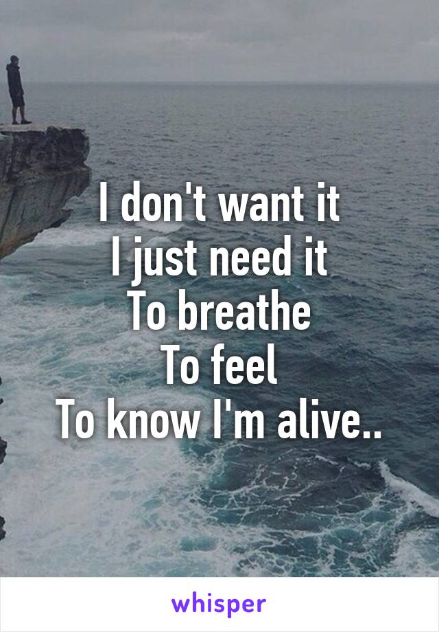 I don't want it
I just need it
To breathe
To feel
To know I'm alive..