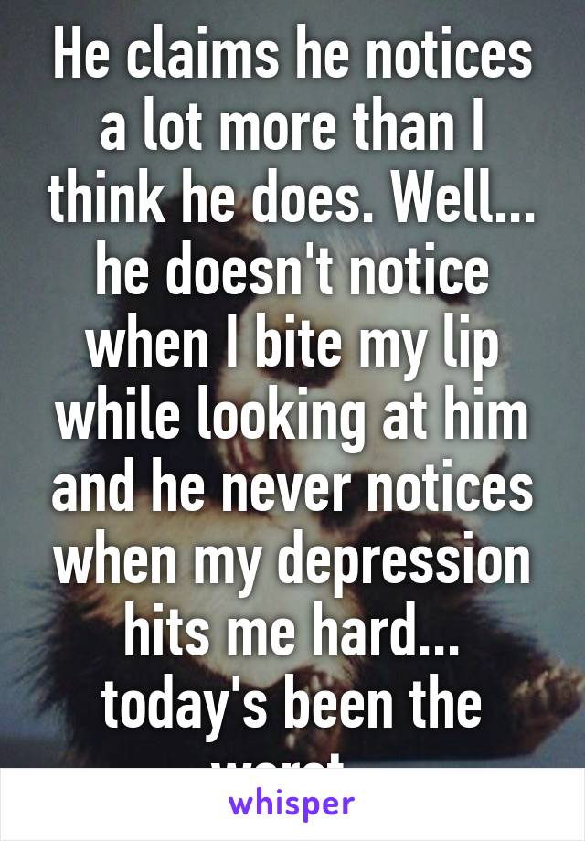 He claims he notices a lot more than I think he does. Well... he doesn't notice when I bite my lip while looking at him and he never notices when my depression hits me hard... today's been the worst..