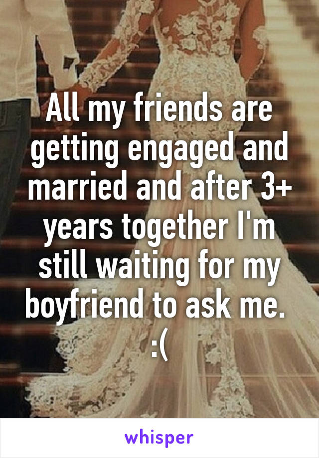 All my friends are getting engaged and married and after 3+ years together I'm still waiting for my boyfriend to ask me. 
:(