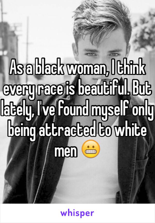 As a black woman, I think every race is beautiful. But lately, I've found myself only being attracted to white men 😬