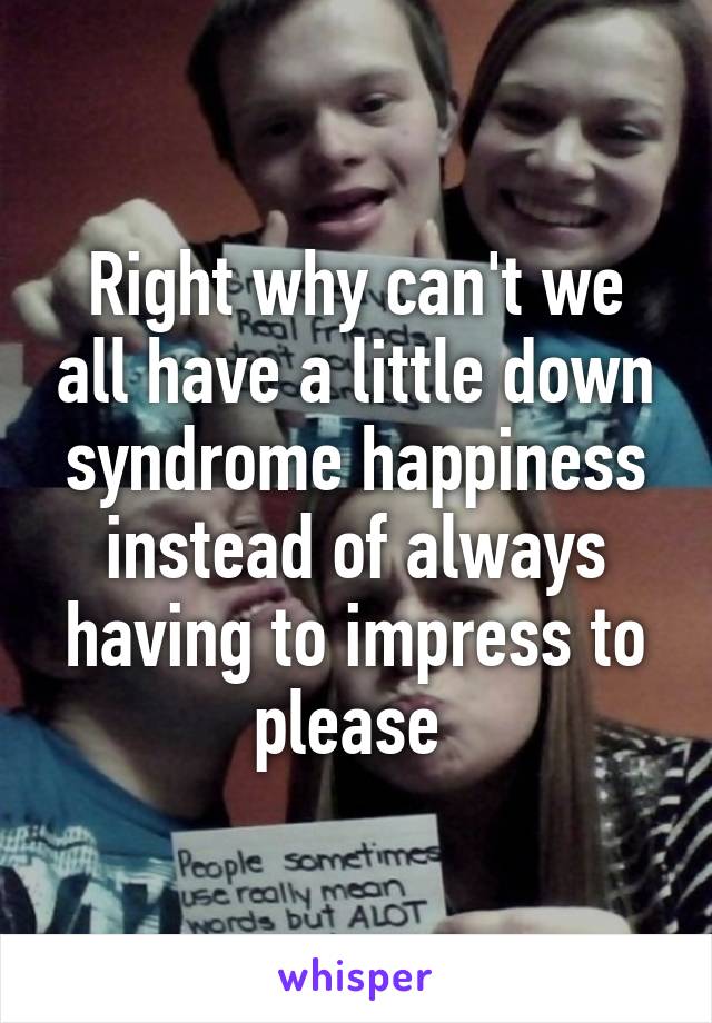 Right why can't we all have a little down syndrome happiness instead of always having to impress to please 