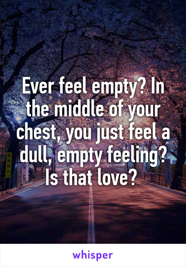 Ever feel empty? In the middle of your chest, you just feel a dull, empty feeling? Is that love? 