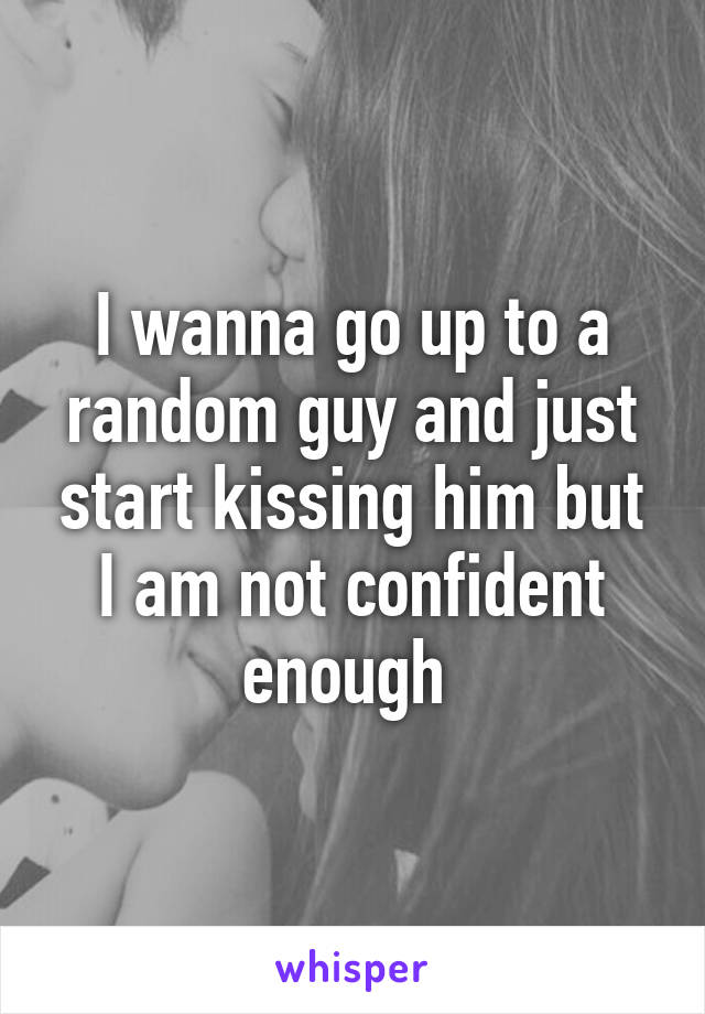 I wanna go up to a random guy and just start kissing him but I am not confident enough 