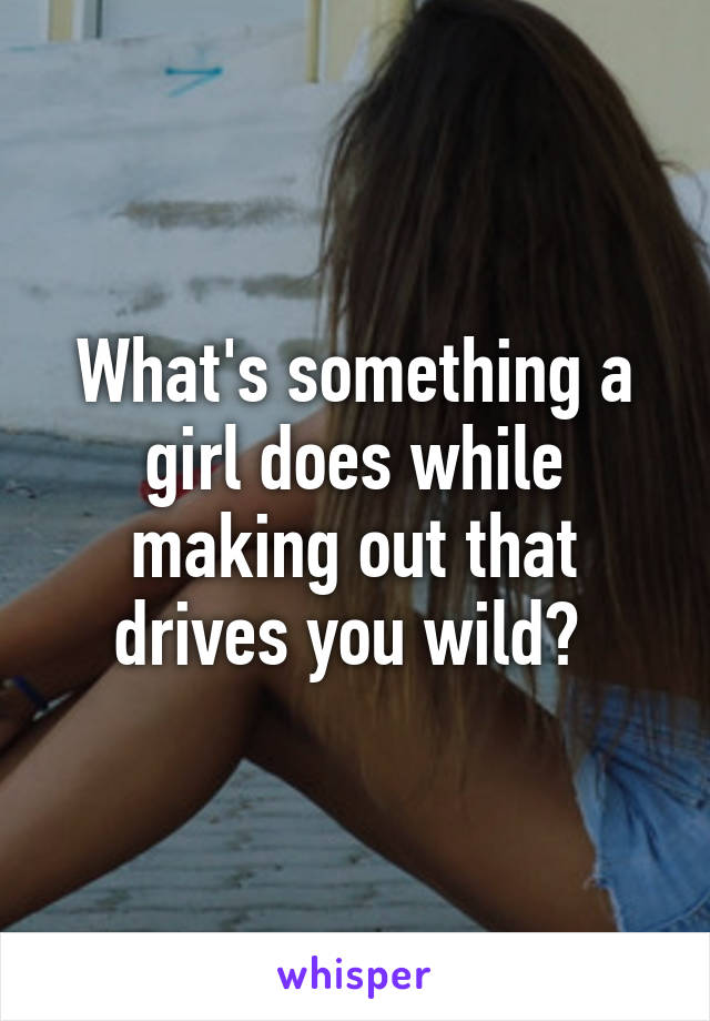 What's something a girl does while making out that drives you wild? 