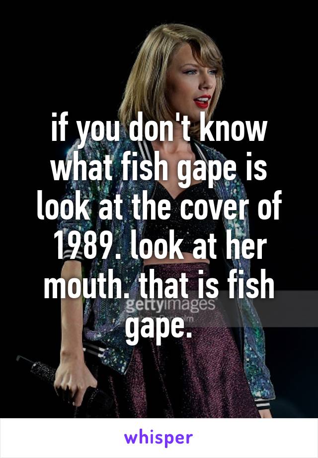 if you don't know what fish gape is look at the cover of 1989. look at her mouth. that is fish gape.