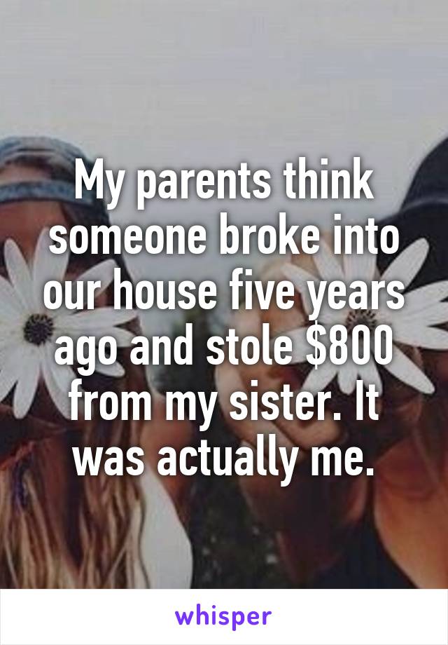 My parents think someone broke into our house five years ago and stole $800 from my sister. It was actually me.