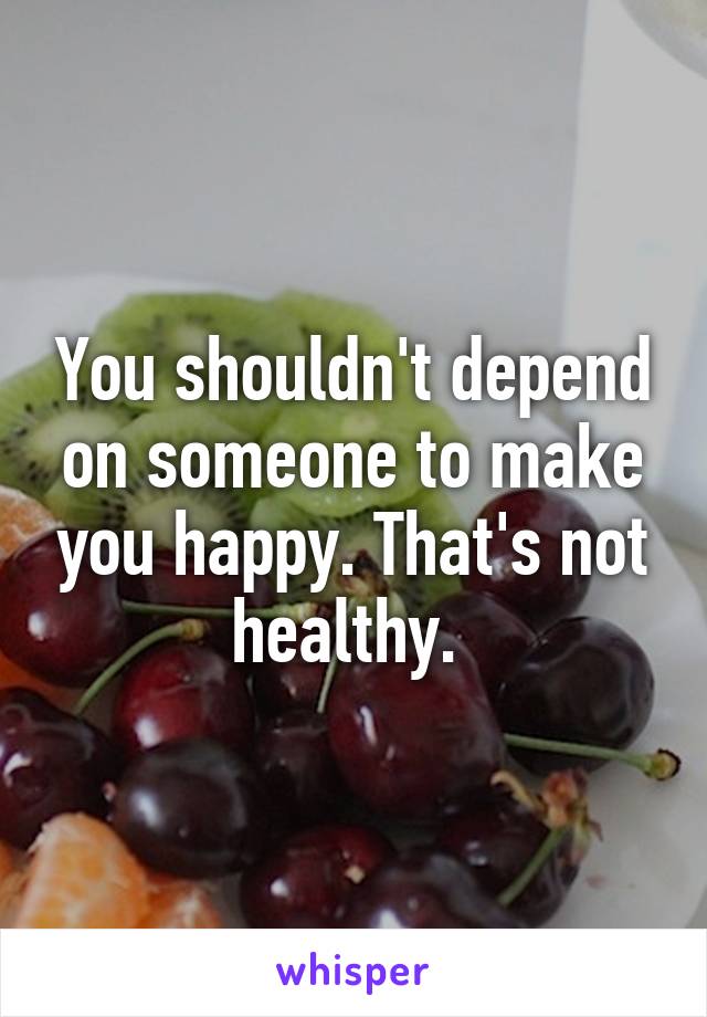 You shouldn't depend on someone to make you happy. That's not healthy. 