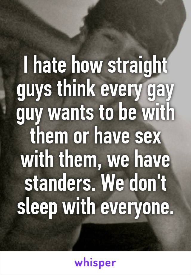 I hate how straight guys think every gay guy wants to be with them or have sex with them, we have standers. We don't sleep with everyone.