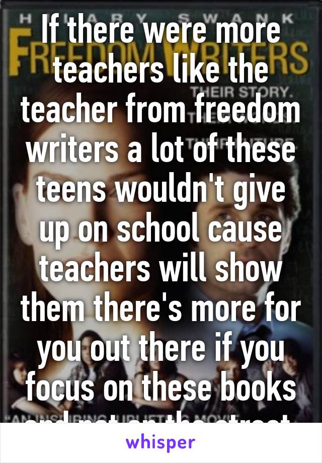 If there were more teachers like the teacher from freedom writers a lot of these teens wouldn't give up on school cause teachers will show them there's more for you out there if you focus on these books and not on the street 