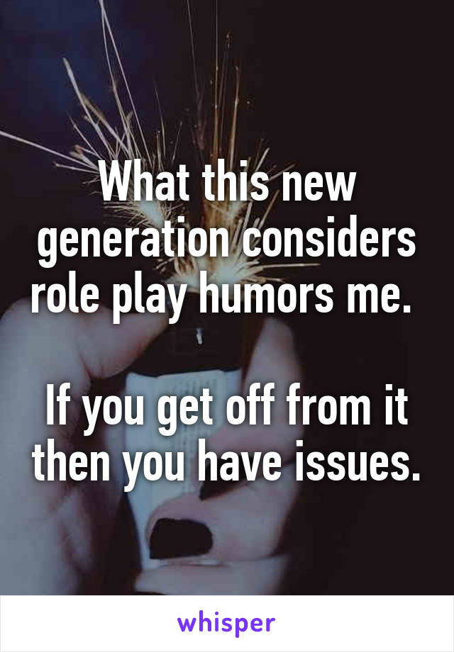 What this new generation considers role play humors me. 

If you get off from it then you have issues.