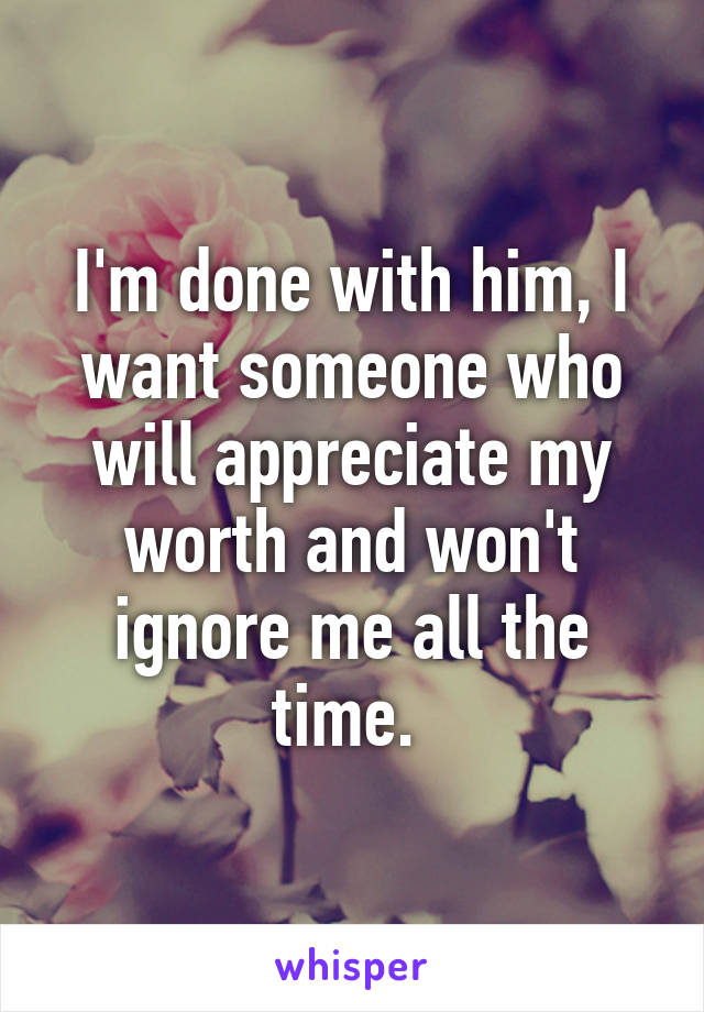 I'm done with him, I want someone who will appreciate my worth and won't ignore me all the time. 