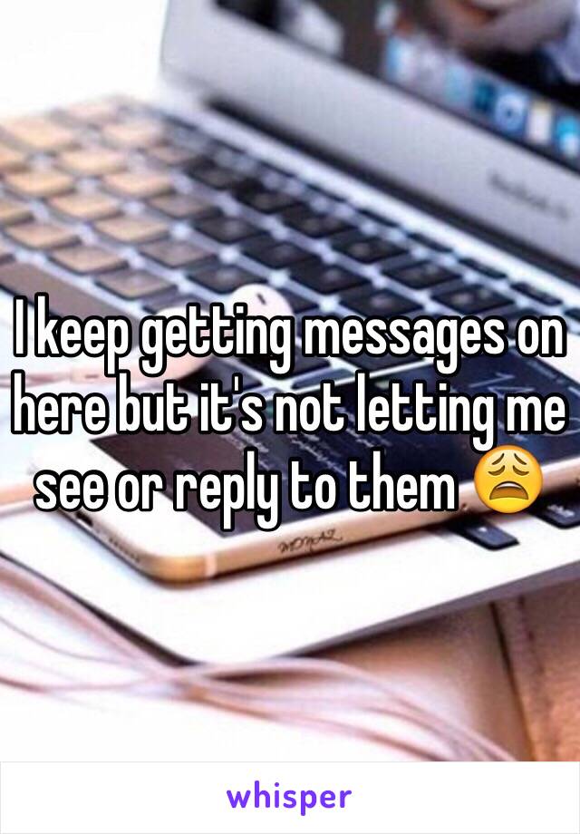 I keep getting messages on here but it's not letting me see or reply to them 😩