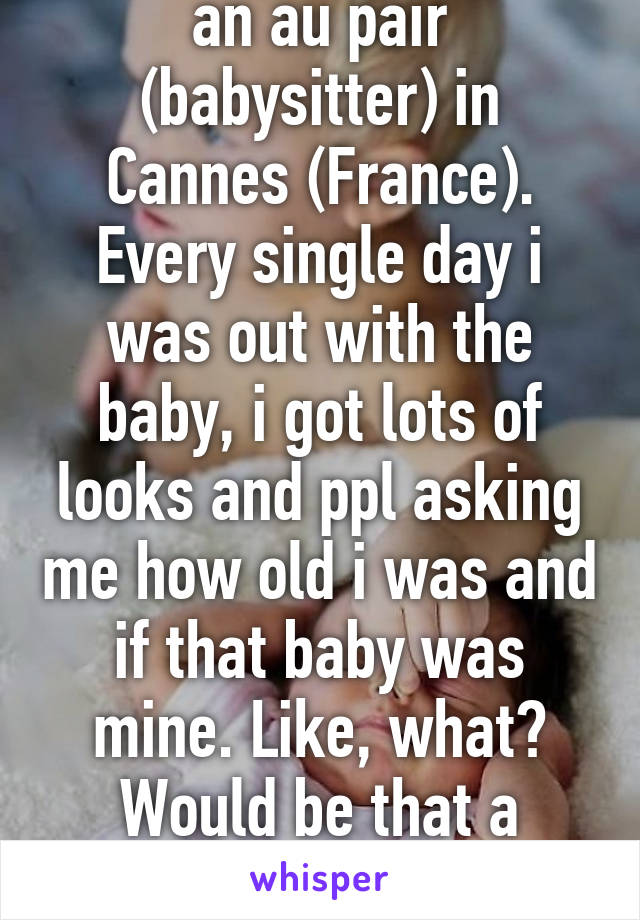 When i was 19 i was an au pair (babysitter) in Cannes (France). Every single day i was out with the baby, i got lots of looks and ppl asking me how old i was and if that baby was mine. Like, what? Would be that a prob? I still dont get those prejudices 