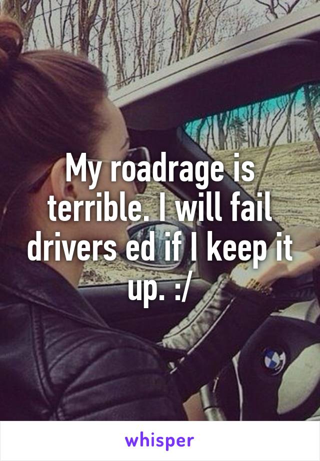 My roadrage is terrible. I will fail drivers ed if I keep it up. :/