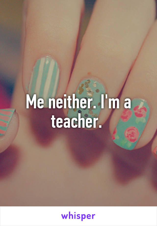 Me neither. I'm a teacher. 