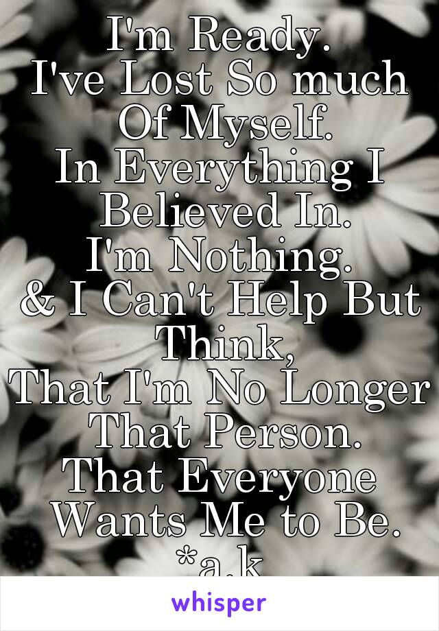 I'm Ready.
I've Lost So much Of Myself.
In Everything I Believed In.
I'm Nothing.
& I Can't Help But Think,
That I'm No Longer That Person.
That Everyone Wants Me to Be.
*a.k