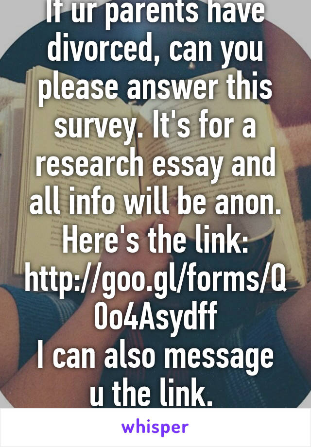 If ur parents have divorced, can you please answer this survey. It's for a research essay and all info will be anon. Here's the link: http://goo.gl/forms/Q0o4Asydff
I can also message u the link. 
