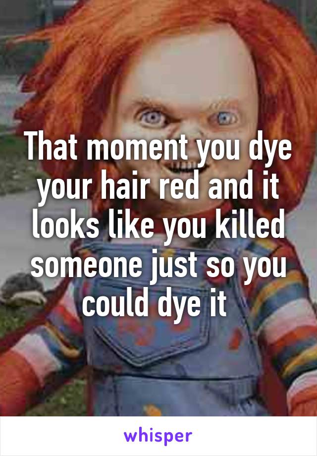 That moment you dye your hair red and it looks like you killed someone just so you could dye it 