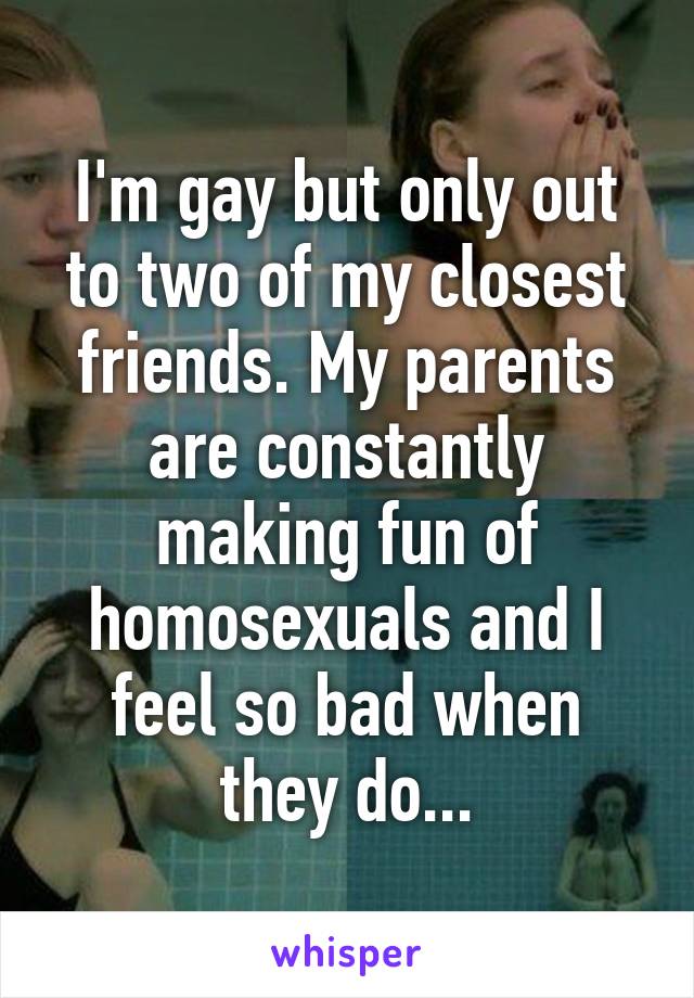 I'm gay but only out to two of my closest friends. My parents are constantly making fun of homosexuals and I feel so bad when they do...