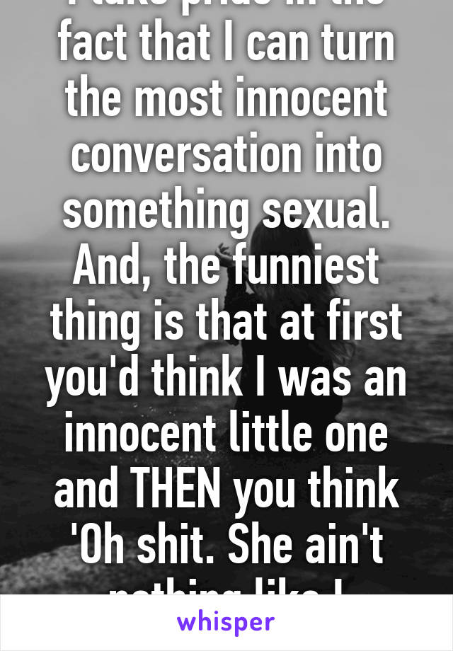 I take pride in the fact that I can turn the most innocent conversation into something sexual. And, the funniest thing is that at first you'd think I was an innocent little one and THEN you think 'Oh shit. She ain't nothing like I expected.'