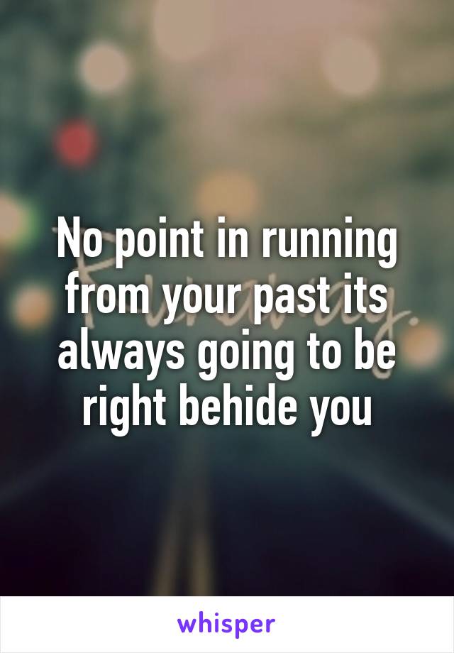 No point in running from your past its always going to be right behide you