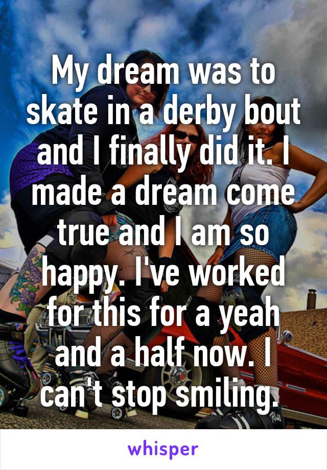 My dream was to skate in a derby bout and I finally did it. I made a dream come true and I am so happy. I've worked for this for a yeah and a half now. I can't stop smiling. 