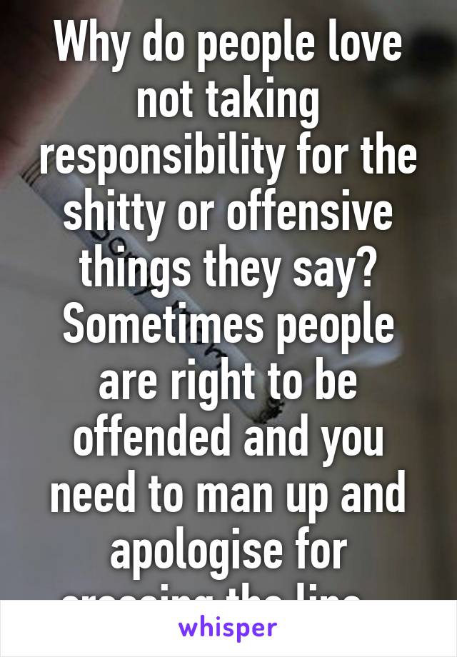 Why do people love not taking responsibility for the shitty or offensive things they say? Sometimes people are right to be offended and you need to man up and apologise for crossing the line...