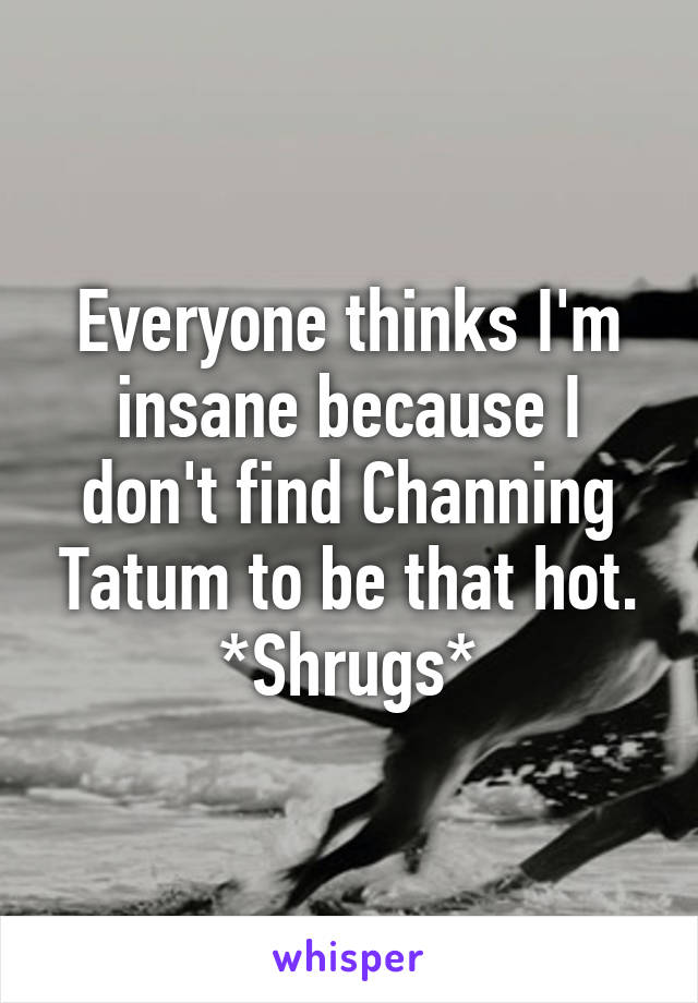 Everyone thinks I'm insane because I don't find Channing Tatum to be that hot. *Shrugs*