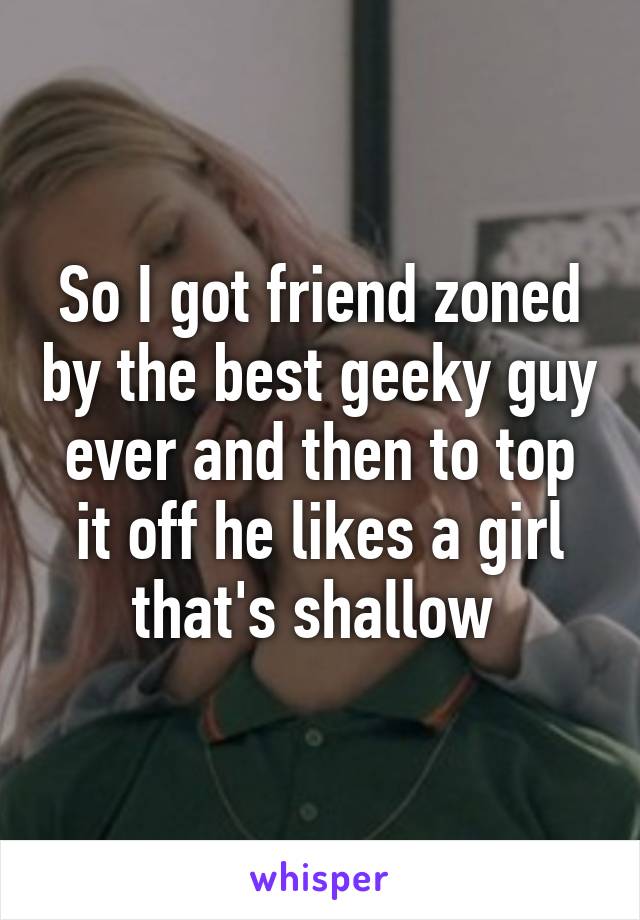 So I got friend zoned by the best geeky guy ever and then to top it off he likes a girl that's shallow 