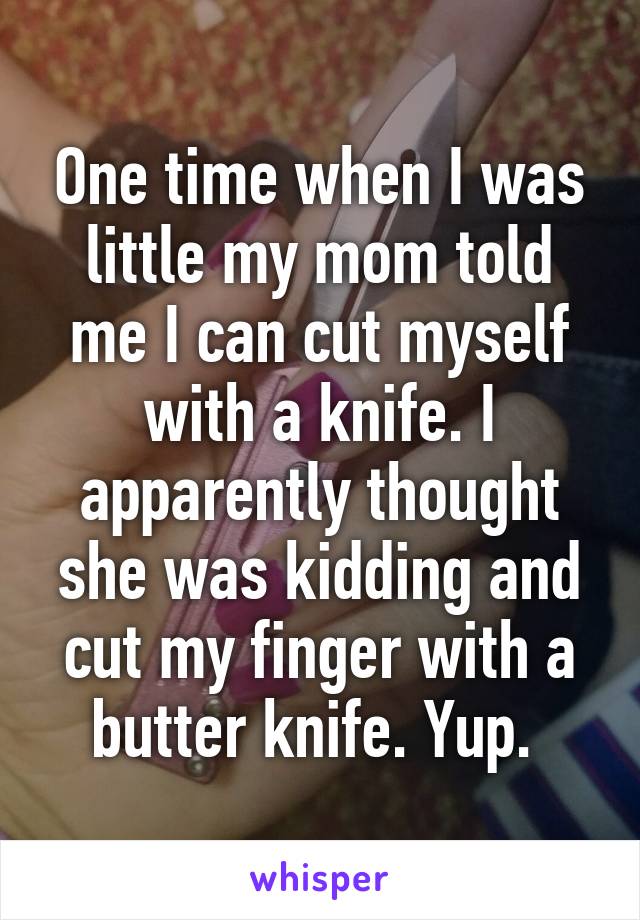 One time when I was little my mom told me I can cut myself with a knife. I apparently thought she was kidding and cut my finger with a butter knife. Yup. 