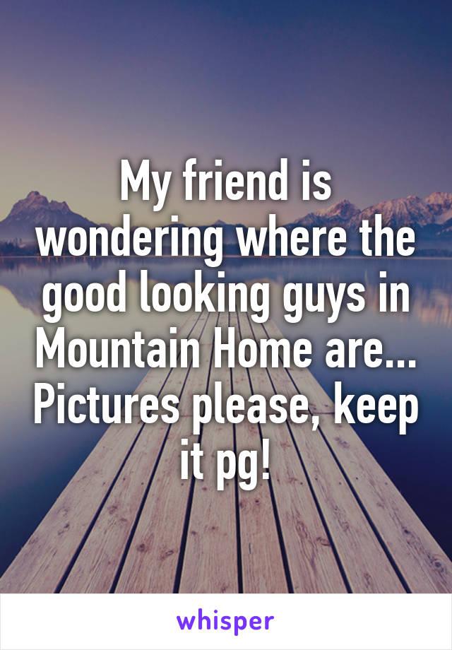 My friend is wondering where the good looking guys in Mountain Home are... Pictures please, keep it pg!