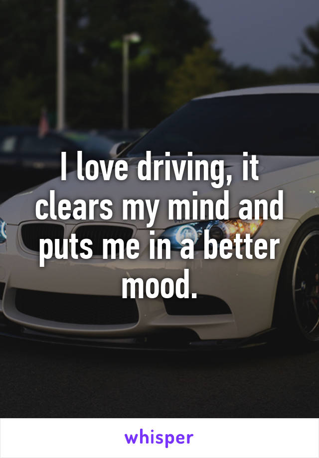 I love driving, it clears my mind and puts me in a better mood.