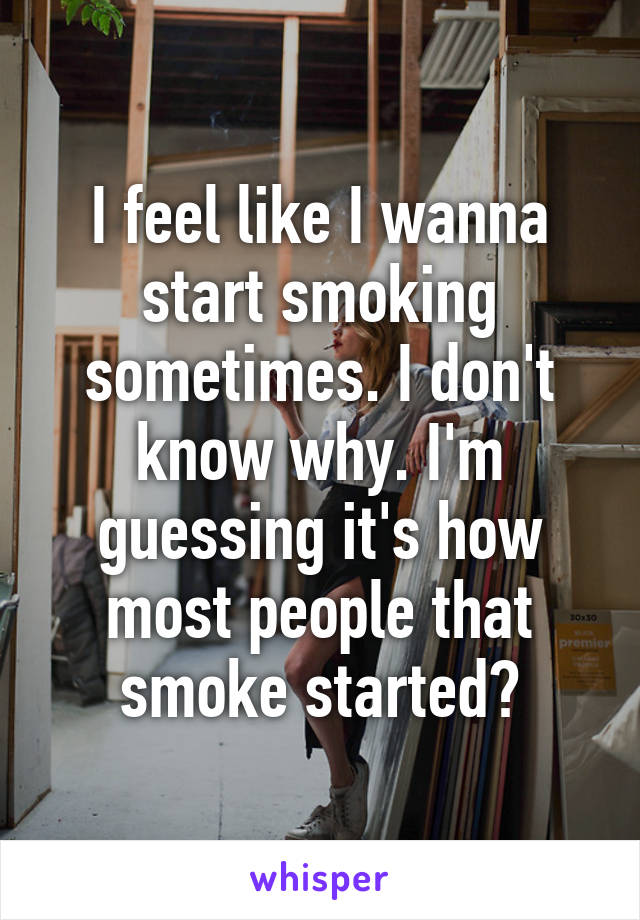 I feel like I wanna start smoking sometimes. I don't know why. I'm guessing it's how most people that smoke started?