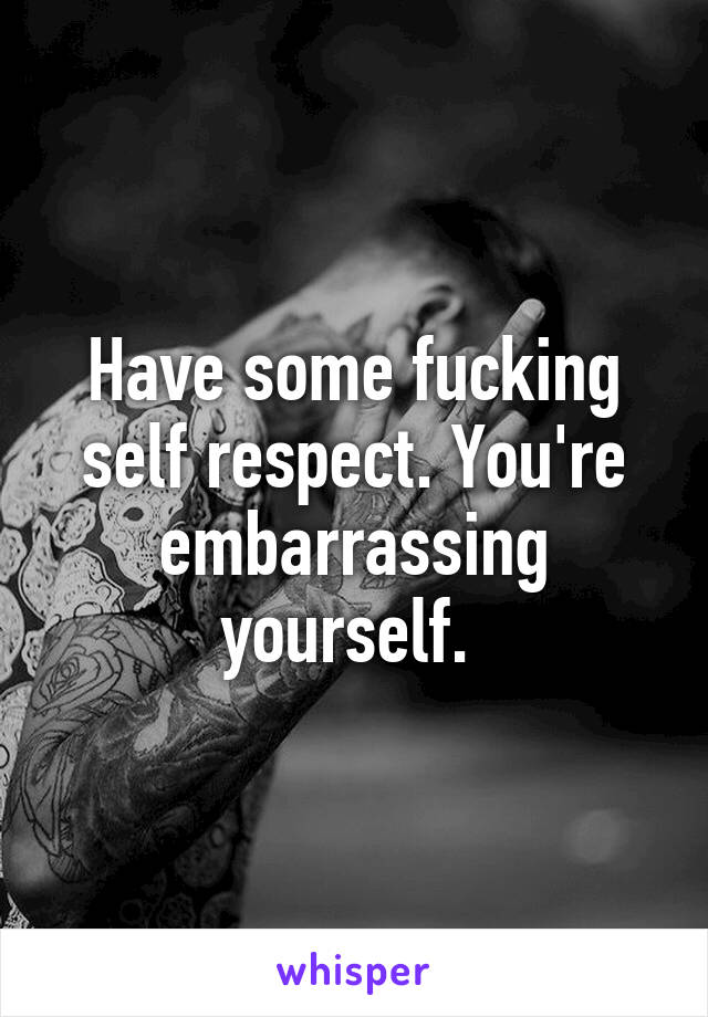 Have some fucking self respect. You're embarrassing yourself. 