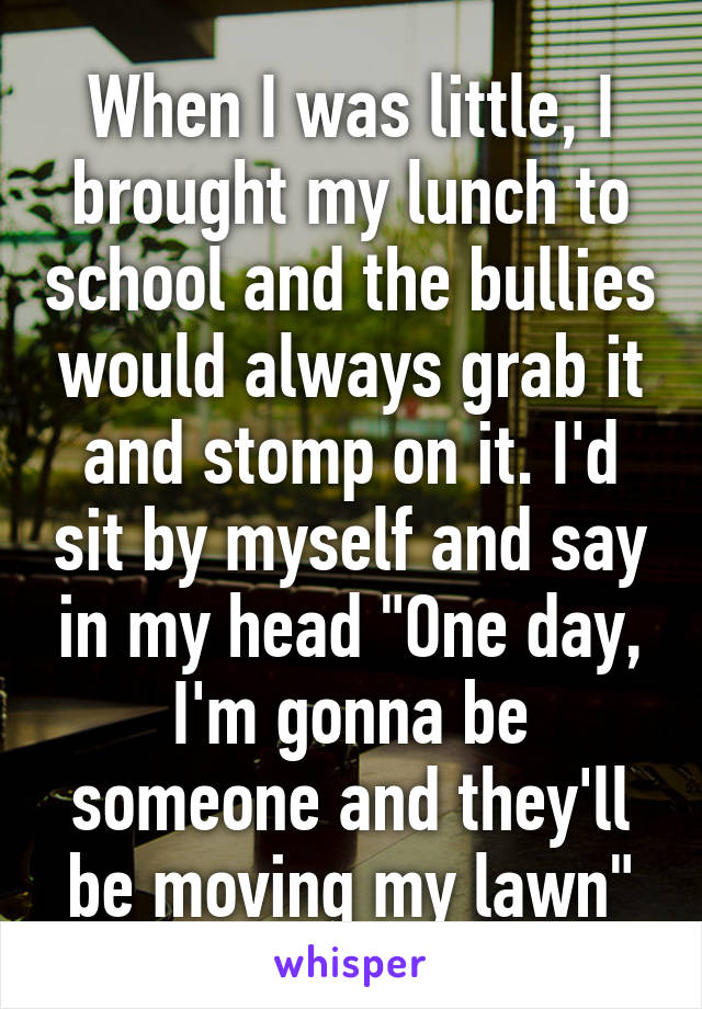 When I was little, I brought my lunch to school and the bullies would always grab it and stomp on it. I'd sit by myself and say in my head "One day, I'm gonna be someone and they'll be moving my lawn"