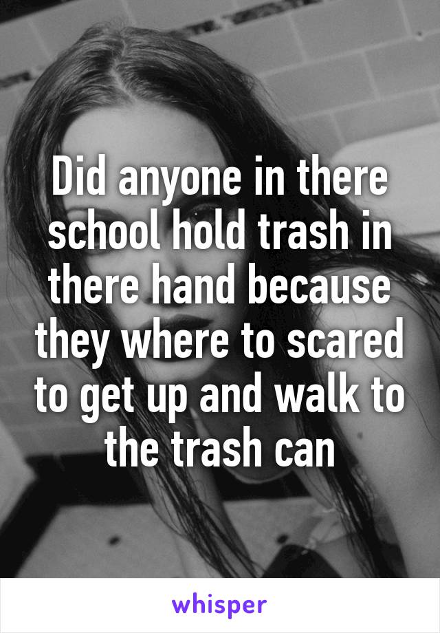 Did anyone in there school hold trash in there hand because they where to scared to get up and walk to the trash can