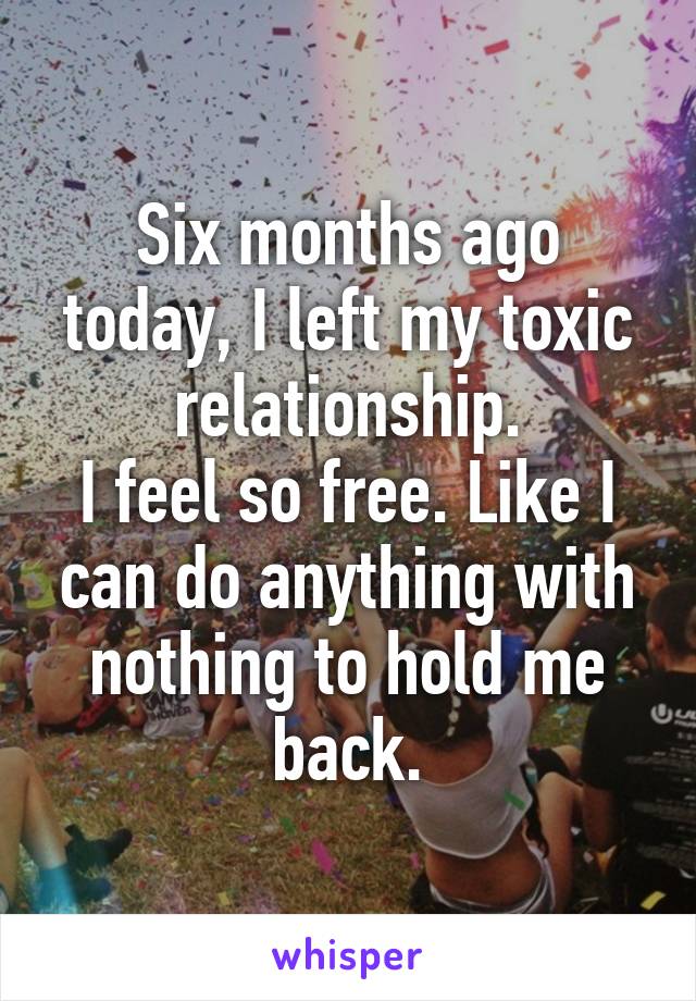 Six months ago today, I left my toxic relationship.
I feel so free. Like I can do anything with nothing to hold me back.