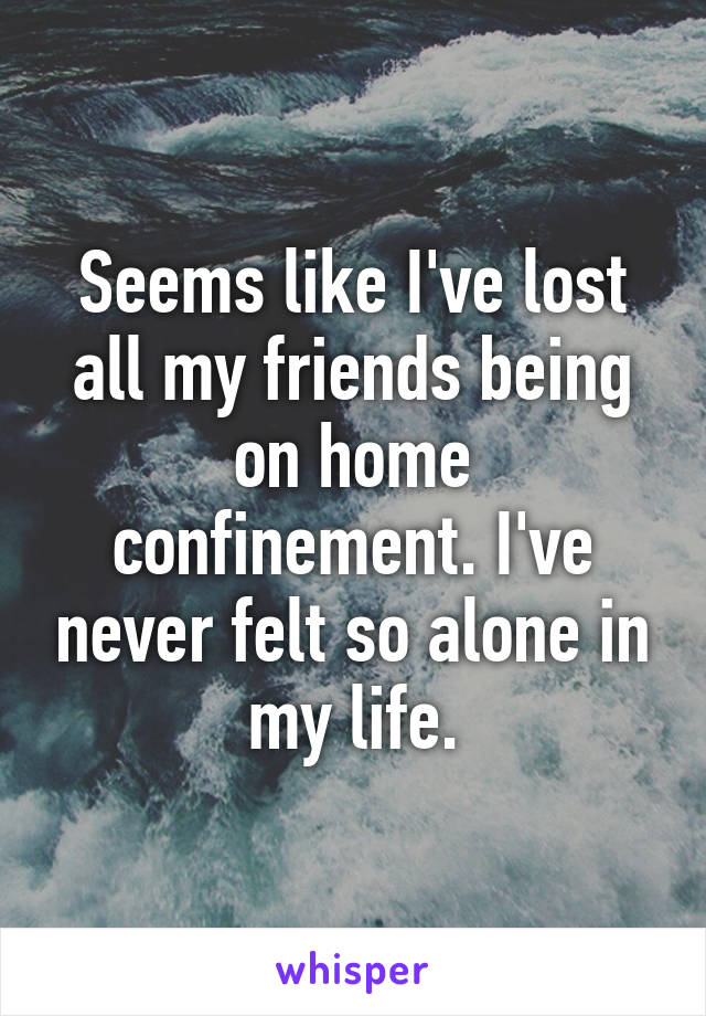 Seems like I've lost all my friends being on home confinement. I've never felt so alone in my life.