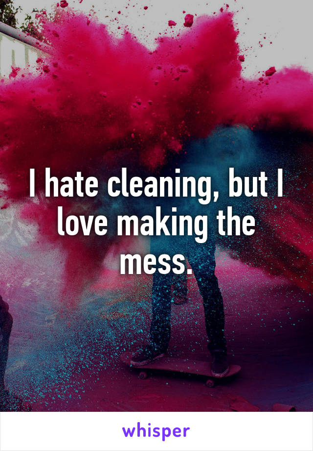 I hate cleaning, but I love making the mess.