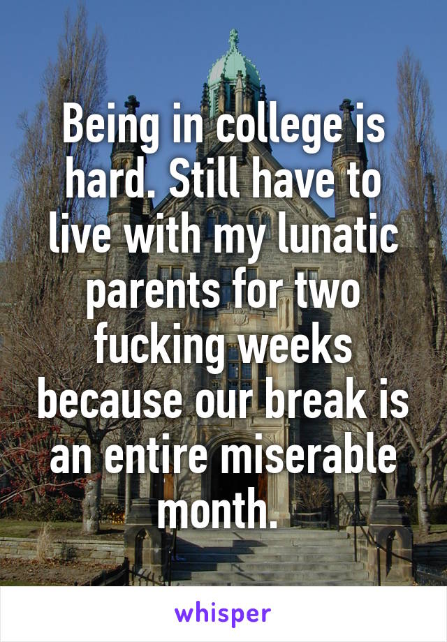 Being in college is hard. Still have to live with my lunatic parents for two fucking weeks because our break is an entire miserable month. 