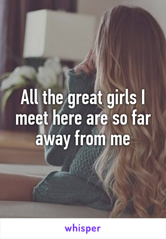 All the great girls I meet here are so far away from me