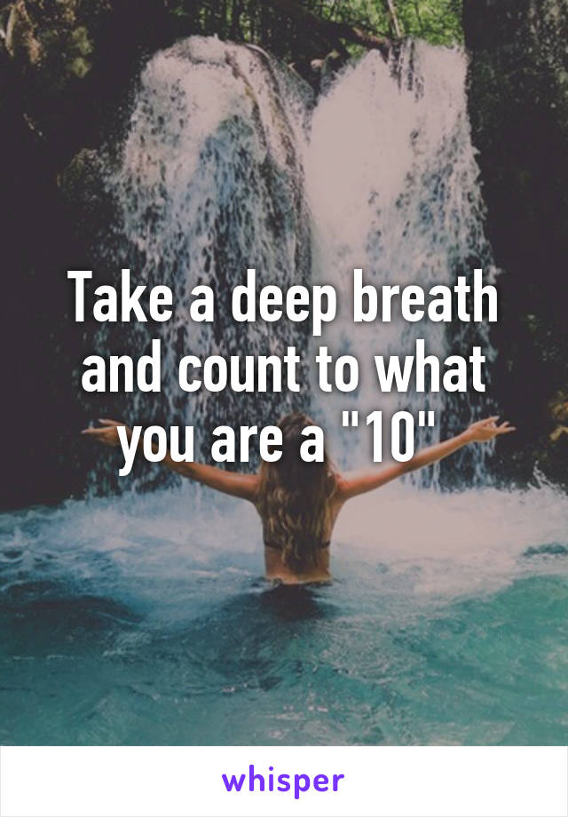 Take a deep breath and count to what you are a "10" 
